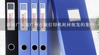 请问广东省广州市做打印机耗材批发的集中一点的地方在哪里？
