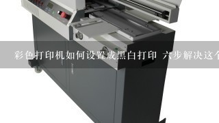 彩色打印机如何设置成黑白打印 六步解决这个问题